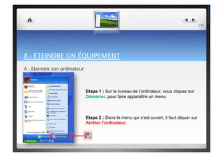 X	
  -­‐	
  ETEINDRE	
  UN	
  ÉQUIPEMENT	
  
A	
  -­‐	
  Eteindre	
  son	
  ordinateur	
  
Etape 1 : Sur le bureau de l’ordinateur, vous cliquez sur
Démarrer, pour faire apparaître un menu
Etape 2 : Dans le menu qui s’est ouvert, il faut cliquer sur
Arrêter l’ordinateur
110	
  
THEOTISTET.C.
 