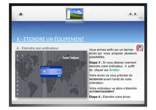 X	
  -­‐	
  ETEINDRE	
  UN	
  ÉQUIPEMENT	
  
A	
  -­‐	
  Eteindre	
  son	
  ordinateur	
   Vous arrivez enfin sur un dernier
écran qui vous propose plusieurs
possibilités.
Etape 3 : Si vous désirez vraiment
éteindre votre ordinateur, il suffit
de cliquer sur Arrêter
Votre écran va vous préciser de
PATIENTER avant l’arrêt de votre
ordinateur.
Votre ordinateur va alors s’éteindre
AUTOMATIQUEMENT
Etape 4 : Eteindre votre écran
111	
  
THEOTISTET.C.
 