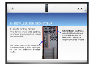 II	
  -­‐	
  INSTALLER	
  SON	
  ORDINATEUR	
  
C	
  -­‐	
  L’unité	
  centrale	
  l’arrière	
  
l'alimentation électrique,
qui est reliée directement
à une prise secteur. Un
bouton 0 - 1 permet de
couper l'arriver de courant
Voici l'arrière d'une unité centrale,
où chaque branchement est indiqué
par une couleur.
Un certain nombre de connecteurs
d'entrées-sorties y sont regroupés,
ce sont des Interfaces d'entrée-
sortie.
17	
  
THEOTISTET.C.
 