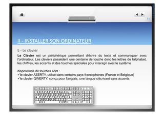 II	
  -­‐	
  INSTALLER	
  SON	
  ORDINATEUR	
  
E	
  -­‐	
  Le	
  clavier	
  
Le Clavier est un périphérique permettant d'écrire du texte et communiquer avec
l'ordinateur. Les claviers possèdent une centaine de touche donc les lettres de l'alphabet,
les chiffres, les accents et des touches spéciales pour interagir avec le système
dispositions de touches sont :
 le clavier AZERTY, utilisé dans certains pays francophones (France et Belgique)
 le clavier QWERTY, conçu pour l'anglais, une langue s'écrivant sans accents
21	
  
THEOTISTET.C.
 