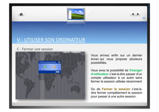 V	
  -­‐	
  UTILISER	
  SON	
  ORDINATEUR	
  	
  
C	
  -­‐	
  Fermer	
  une	
  session	
  
Vous arrivez enfin sur un dernier
écran qui vous propose plusieurs
possibilités.
Vous avez la possibilité de Changer
d’utilisateur c’est-à-dire passer d’un
compte utilisateur à un autre sans
fermer la session utilisée récemment
Ou de Fermer la session c’est-à-
dire fermer complètement la session
pour passer à une autre session.
35	
  
THEOTISTET.C.
 