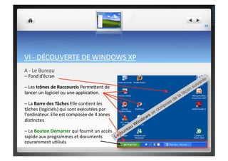 VI	
  -­‐	
  DÉCOUVERTE	
  DE	
  WINDOWS	
  XP	
  
A	
  -­‐	
  Le	
  Bureau	
  
–	
  Fond	
  d’écran	
  
–	
  Les	
  Icônes	
  de	
  Raccourcis	
  Perme^ent	
  de	
  
lancer	
  un	
  logiciel	
  ou	
  une	
  applica;on.	
  
–	
  La	
  Barre	
  des	
  Tâches	
  Elle	
  con;ent	
  les	
  
tâches	
  (logiciels)	
  qui	
  sont	
  exécutées	
  par	
  
l'ordinateur.	
  Elle	
  est	
  composée	
  de	
  4	
  zones	
  
dis;nctes	
  
–	
  Le	
  Bouton	
  Démarrer	
  qui	
  fournit	
  un	
  accès	
  
rapide	
  aux	
  programmes	
  et	
  documents	
  
couramment	
  u;lisés	
  
39	
  
THEOTISTET.C.
 