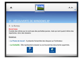 VI	
  -­‐	
  DÉCOUVERTE	
  DE	
  WINDOWS	
  XP	
  
A	
  -­‐	
  Le	
  Bureau	
  
EXCEPTIONS
Il existe des icônes qui ne sont pas des pochettes jaunes, mais qui sont quand même des
répertoires, donc des dossiers.
EXEMPLES
– Le Poste de travail : Il présente l'ensemble des disques sur l'ordinateur.
– La Corbeille : Elle représente le dossier ou se trouvent les documents supprimés.
43	
  
THEOTISTET.C.
 