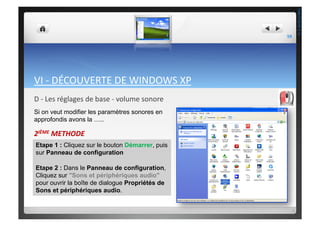 VI	
  -­‐	
  DÉCOUVERTE	
  DE	
  WINDOWS	
  XP	
  
D	
  -­‐	
  Les	
  réglages	
  de	
  base	
  -­‐	
  volume	
  sonore	
  
2IÈME	
  METHODE	
  
Etape 1 : Cliquez sur le bouton Démarrer, puis
sur Panneau de configuration
Etape 2 : Dans le Panneau de configuration,
Cliquez sur "Sons et périphériques audio"
pour ouvrir la boîte de dialogue Propriétés de
Sons et périphériques audio.
Si on veut modifier les paramètres sonores en
approfondis avons la …..
59	
  
THEOTISTET.C.
 