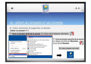 VII	
  -­‐	
  GÉRER	
  SES	
  DOSSIERS	
  ET	
  SES	
  FICHIERS	
  
A	
  -­‐	
  Créer,	
  renommer	
  et	
  supprimer	
  un	
  dossier	
  
2°) Avec le bouton gauche de la souris,
on clique une fois sur Nouveau,
et on choisi Dossier
1°) Avec le bouton droit de la souris, On clique dans l'espace vide blanc
Et votre dossier est créé
CRÉER UN DOSSIER ? ! !
64	
  
THEOTISTET.C.
 