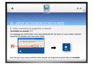 VII	
  -­‐	
  GÉRER	
  SES	
  DOSSIERS	
  ET	
  SES	
  FICHIERS	
  
A	
  -­‐	
  Créer,	
  renommer	
  et	
  supprimer	
  un	
  dossier	
  
SUPPRIMER UN DOSSIER ? ! !
Un message de confirmation vous sera demandé afin de savoir si vous voulez vraiment
supprimer le dossier que vous avez choisi
Une fois que vous avez confirmé votre dossier est supprimé et placé dans la corbeille
67	
  
THEOTISTET.C.
 
