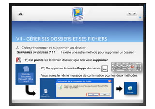 VII	
  -­‐	
  GÉRER	
  SES	
  DOSSIERS	
  ET	
  SES	
  FICHIERS	
  
A	
  -­‐	
  Créer,	
  renommer	
  et	
  supprimer	
  un	
  dossier	
  
Il existe une autre méthode pour supprimer un dossierSUPPRIMER UN DOSSIER ? ! !
1°) On pointe sur le fichier (dossier) que l’on veut Supprimer
2°) On appui sur la touche Suppr du clavier
Vous aurez le même message de confirmation pour les deux méthodes
68	
  
THEOTISTET.C.
 
