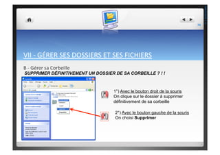 VII	
  -­‐	
  GÉRER	
  SES	
  DOSSIERS	
  ET	
  SES	
  FICHIERS	
  
B	
  -­‐	
  Gérer	
  sa	
  Corbeille	
  
SUPPRIMER DÉFINITIVEMENT UN DOSSIER DE SA CORBEILLE ? ! !
1°) Avec le bouton droit de la souris
On clique sur le dossier à supprimer
définitivement de sa corbeille
2°) Avec le bouton gauche de la souris
On choisi Supprimer
74	
  
THEOTISTET.C.
 