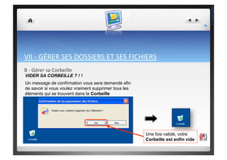 VII	
  -­‐	
  GÉRER	
  SES	
  DOSSIERS	
  ET	
  SES	
  FICHIERS	
  
B	
  -­‐	
  Gérer	
  sa	
  Corbeille	
  
VIDER SA CORBEILLE ? ! !
Un message de confirmation vous sera demandé afin
de savoir si vous voulez vraiment supprimer tous les
éléments qui se trouvent dans la Corbeille
Une fois validé, votre
Corbeille est enfin vide
78	
  
THEOTISTET.C.
 