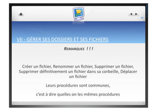 VII	
  -­‐	
  GÉRER	
  SES	
  DOSSIERS	
  ET	
  SES	
  FICHIERS	
  
REMARQUES	
  	
  !	
  !	
  !	
  
Créer	
  un	
  ﬁchier,	
  Renommer	
  un	
  ﬁchier,	
  Supprimer	
  un	
  ﬁchier,	
  
Supprimer	
  déﬁni;vement	
  un	
  ﬁchier	
  dans	
  sa	
  corbeille,	
  Déplacer	
  
un	
  ﬁchier	
  	
  
Leurs	
  procédures	
  sont	
  communes,	
  	
  
c’est	
  à	
  dire	
  quelles	
  on	
  les	
  mêmes	
  procédures	
  	
  
79	
  
THEOTISTET.C.
 