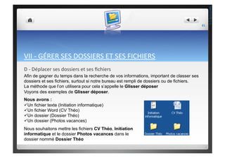 VII	
  -­‐	
  GÉRER	
  SES	
  DOSSIERS	
  ET	
  SES	
  FICHIERS	
  
D	
  -­‐	
  Déplacer	
  ses	
  dossiers	
  et	
  ses	
  ﬁchiers	
  
Afin de gagner du temps dans la recherche de vos informations, important de classer ses
dossiers et ses fichiers, surtout si notre bureau est rempli de dossiers ou de fichiers.
La méthode que l’on utilisera pour cela s’appelle le Glisser déposer
Voyons des exemples de Glisser déposer.
Nous avons :
 Un fichier texte (Initiation informatique)
 Un fichier Word (CV Théo)
 Un dossier (Dossier Théo)
 Un dossier (Photos vacances)
Nous souhaitons mettre les fichiers CV Théo, Initiation
informatique et le dossier Photos vacances dans le
dossier nommé Dossier Théo
81	
  
THEOTISTET.C.
 