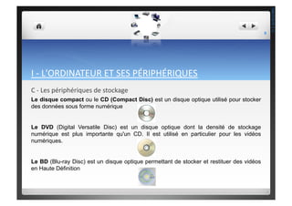 I	
  -­‐	
  L'ORDINATEUR	
  ET	
  SES	
  PÉRIPHÉRIQUES	
  
C	
  -­‐	
  Les	
  périphériques	
  de	
  stockage	
  
Le disque compact ou le CD (Compact Disc) est un disque optique utilisé pour stocker
des données sous forme numérique
Le DVD (Digital Versatile Disc) est un disque optique dont la densité de stockage
numérique est plus importante qu'un CD. Il est utilisé en particulier pour les vidéos
numériques.
Le BD (Blu-ray Disc) est un disque optique permettant de stocker et restituer des vidéos
en Haute Définition
9	
  
THEOTISTET.C.
 