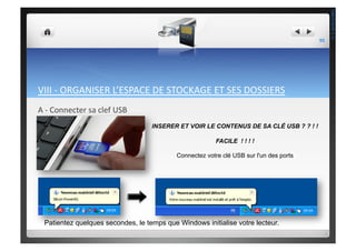 VIII	
  -­‐	
  ORGANISER	
  L’ESPACE	
  DE	
  STOCKAGE	
  ET	
  SES	
  DOSSIERS	
  
A	
  -­‐	
  Connecter	
  sa	
  clef	
  USB	
  
INSERER ET VOIR LE CONTENUS DE SA CLÉ USB ? ? ! !
FACILE ! ! ! !
Connectez votre clé USB sur l'un des ports
Patientez quelques secondes, le temps que Windows initialise votre lecteur.
95	
  
THEOTISTET.C.
 