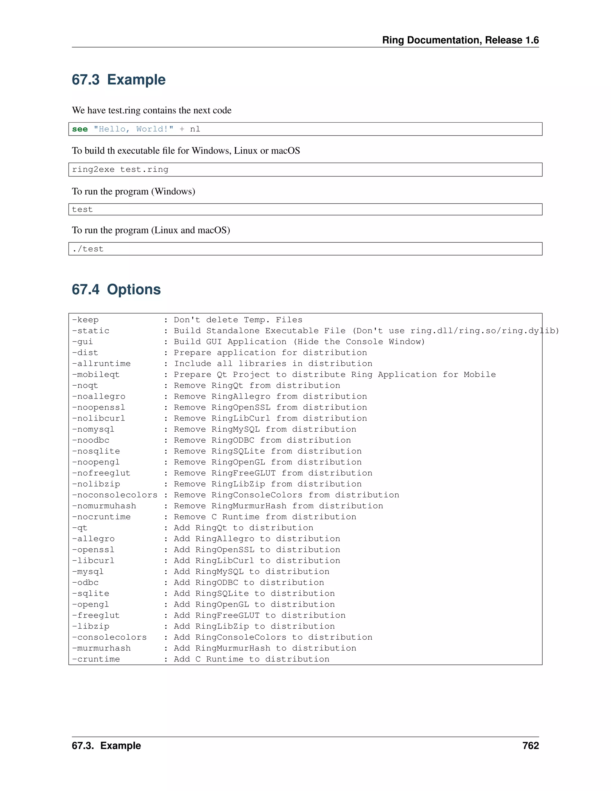 Ring Documentation, Release 1.6
67.3 Example
We have test.ring contains the next code
see "Hello, World!" + nl
To build th executable ﬁle for Windows, Linux or macOS
ring2exe test.ring
To run the program (Windows)
test
To run the program (Linux and macOS)
./test
67.4 Options
-keep : Don't delete Temp. Files
-static : Build Standalone Executable File (Don't use ring.dll/ring.so/ring.dylib)
-gui : Build GUI Application (Hide the Console Window)
-dist : Prepare application for distribution
-allruntime : Include all libraries in distribution
-mobileqt : Prepare Qt Project to distribute Ring Application for Mobile
-noqt : Remove RingQt from distribution
-noallegro : Remove RingAllegro from distribution
-noopenssl : Remove RingOpenSSL from distribution
-nolibcurl : Remove RingLibCurl from distribution
-nomysql : Remove RingMySQL from distribution
-noodbc : Remove RingODBC from distribution
-nosqlite : Remove RingSQLite from distribution
-noopengl : Remove RingOpenGL from distribution
-nofreeglut : Remove RingFreeGLUT from distribution
-nolibzip : Remove RingLibZip from distribution
-noconsolecolors : Remove RingConsoleColors from distribution
-nomurmuhash : Remove RingMurmurHash from distribution
-nocruntime : Remove C Runtime from distribution
-qt : Add RingQt to distribution
-allegro : Add RingAllegro to distribution
-openssl : Add RingOpenSSL to distribution
-libcurl : Add RingLibCurl to distribution
-mysql : Add RingMySQL to distribution
-odbc : Add RingODBC to distribution
-sqlite : Add RingSQLite to distribution
-opengl : Add RingOpenGL to distribution
-freeglut : Add RingFreeGLUT to distribution
-libzip : Add RingLibZip to distribution
-consolecolors : Add RingConsoleColors to distribution
-murmurhash : Add RingMurmurHash to distribution
-cruntime : Add C Runtime to distribution
67.3. Example 762
 