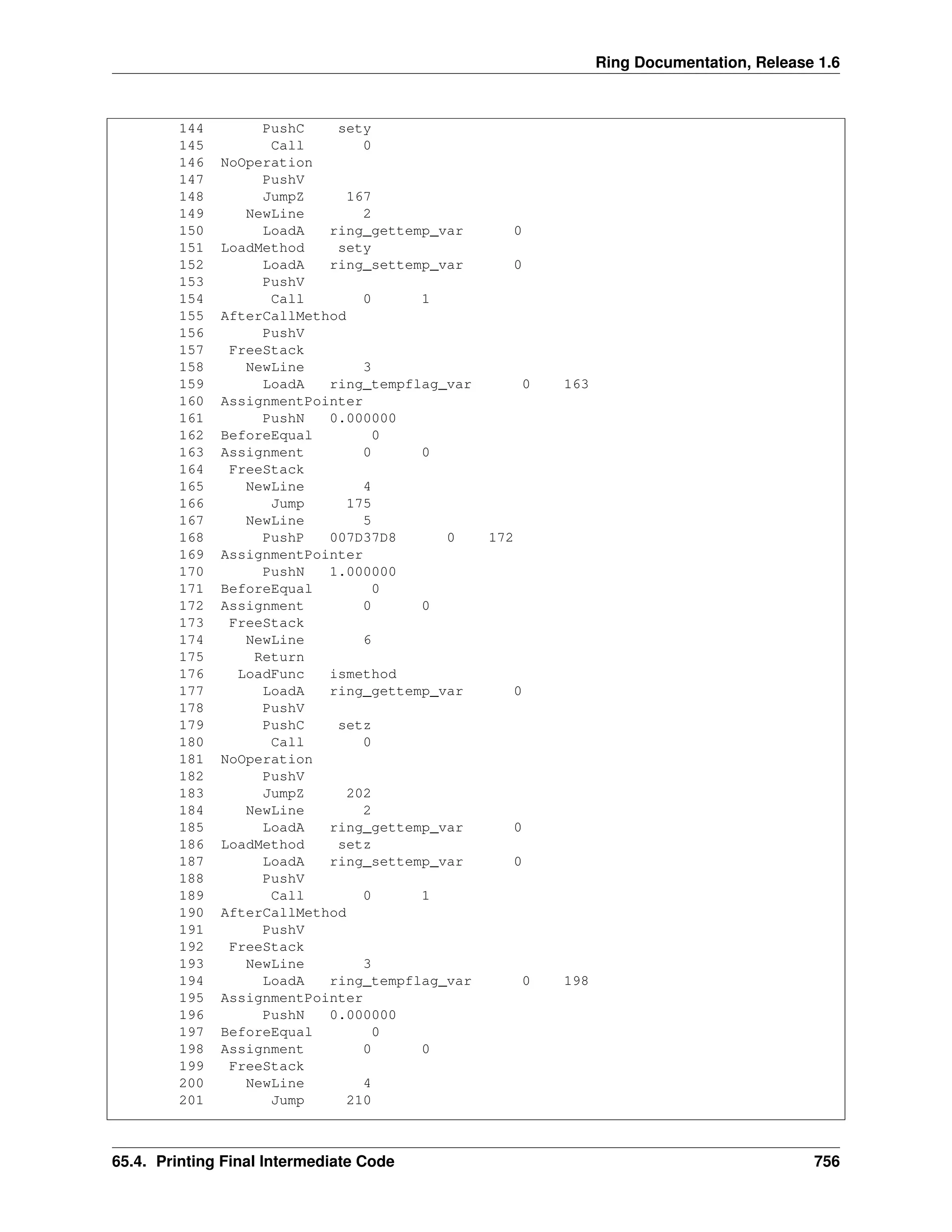 Ring Documentation, Release 1.6
144 PushC sety
145 Call 0
146 NoOperation
147 PushV
148 JumpZ 167
149 NewLine 2
150 LoadA ring_gettemp_var 0
151 LoadMethod sety
152 LoadA ring_settemp_var 0
153 PushV
154 Call 0 1
155 AfterCallMethod
156 PushV
157 FreeStack
158 NewLine 3
159 LoadA ring_tempflag_var 0 163
160 AssignmentPointer
161 PushN 0.000000
162 BeforeEqual 0
163 Assignment 0 0
164 FreeStack
165 NewLine 4
166 Jump 175
167 NewLine 5
168 PushP 007D37D8 0 172
169 AssignmentPointer
170 PushN 1.000000
171 BeforeEqual 0
172 Assignment 0 0
173 FreeStack
174 NewLine 6
175 Return
176 LoadFunc ismethod
177 LoadA ring_gettemp_var 0
178 PushV
179 PushC setz
180 Call 0
181 NoOperation
182 PushV
183 JumpZ 202
184 NewLine 2
185 LoadA ring_gettemp_var 0
186 LoadMethod setz
187 LoadA ring_settemp_var 0
188 PushV
189 Call 0 1
190 AfterCallMethod
191 PushV
192 FreeStack
193 NewLine 3
194 LoadA ring_tempflag_var 0 198
195 AssignmentPointer
196 PushN 0.000000
197 BeforeEqual 0
198 Assignment 0 0
199 FreeStack
200 NewLine 4
201 Jump 210
65.4. Printing Final Intermediate Code 756
 