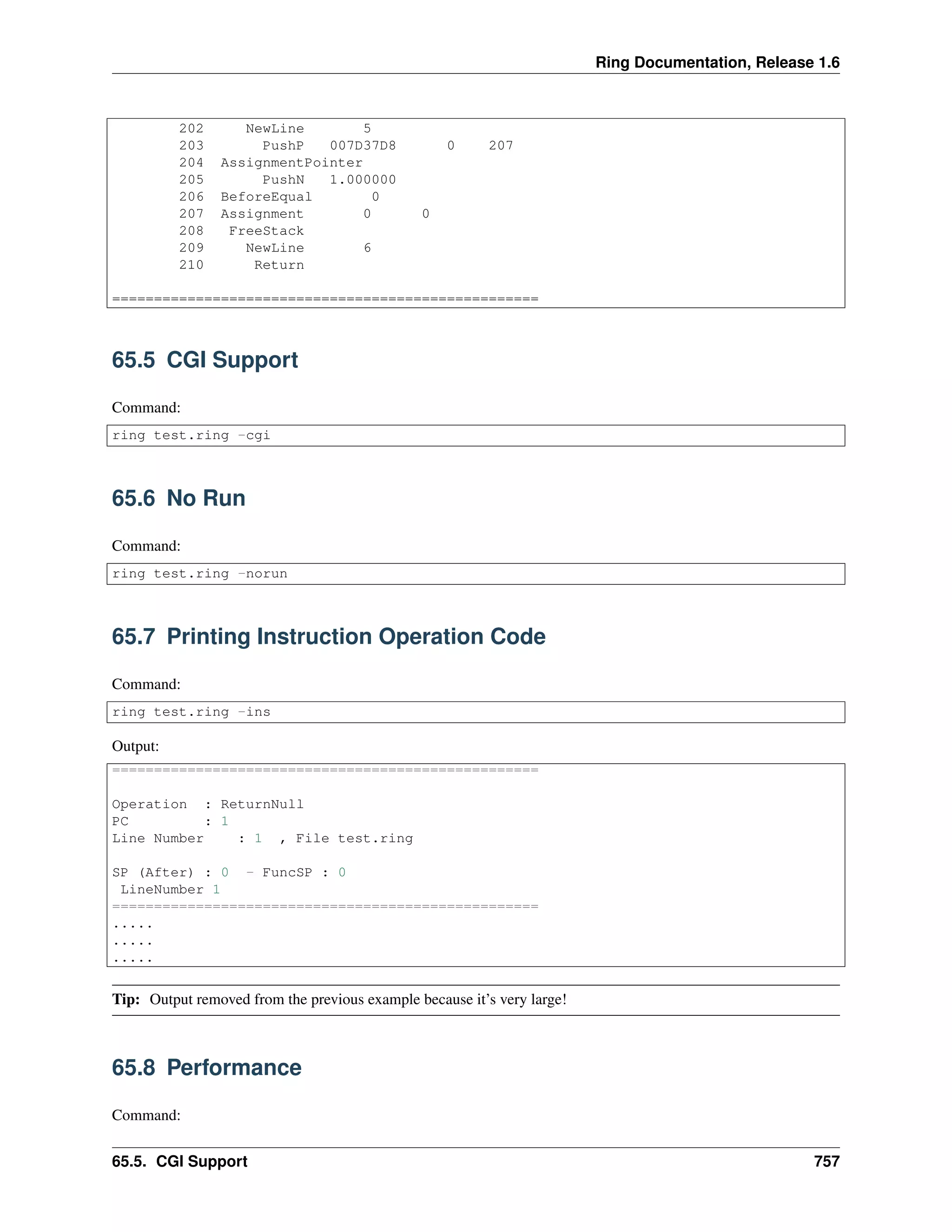 Ring Documentation, Release 1.6
202 NewLine 5
203 PushP 007D37D8 0 207
204 AssignmentPointer
205 PushN 1.000000
206 BeforeEqual 0
207 Assignment 0 0
208 FreeStack
209 NewLine 6
210 Return
===================================================
65.5 CGI Support
Command:
ring test.ring -cgi
65.6 No Run
Command:
ring test.ring -norun
65.7 Printing Instruction Operation Code
Command:
ring test.ring -ins
Output:
===================================================
Operation : ReturnNull
PC : 1
Line Number : 1 , File test.ring
SP (After) : 0 - FuncSP : 0
LineNumber 1
===================================================
.....
.....
.....
Tip: Output removed from the previous example because it’s very large!
65.8 Performance
Command:
65.5. CGI Support 757
 