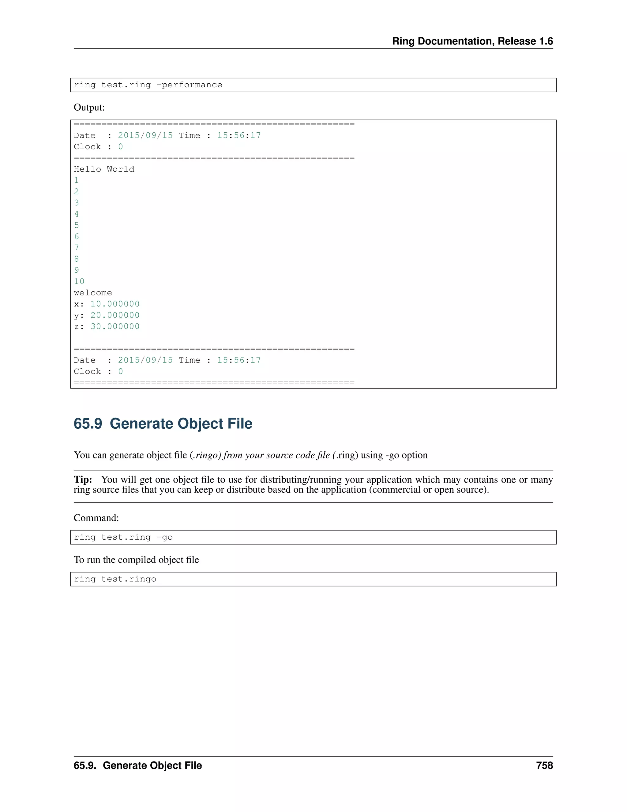 Ring Documentation, Release 1.6
ring test.ring -performance
Output:
===================================================
Date : 2015/09/15 Time : 15:56:17
Clock : 0
===================================================
Hello World
1
2
3
4
5
6
7
8
9
10
welcome
x: 10.000000
y: 20.000000
z: 30.000000
===================================================
Date : 2015/09/15 Time : 15:56:17
Clock : 0
===================================================
65.9 Generate Object File
You can generate object ﬁle (.ringo) from your source code ﬁle (.ring) using -go option
Tip: You will get one object ﬁle to use for distributing/running your application which may contains one or many
ring source ﬁles that you can keep or distribute based on the application (commercial or open source).
Command:
ring test.ring -go
To run the compiled object ﬁle
ring test.ringo
65.9. Generate Object File 758
 