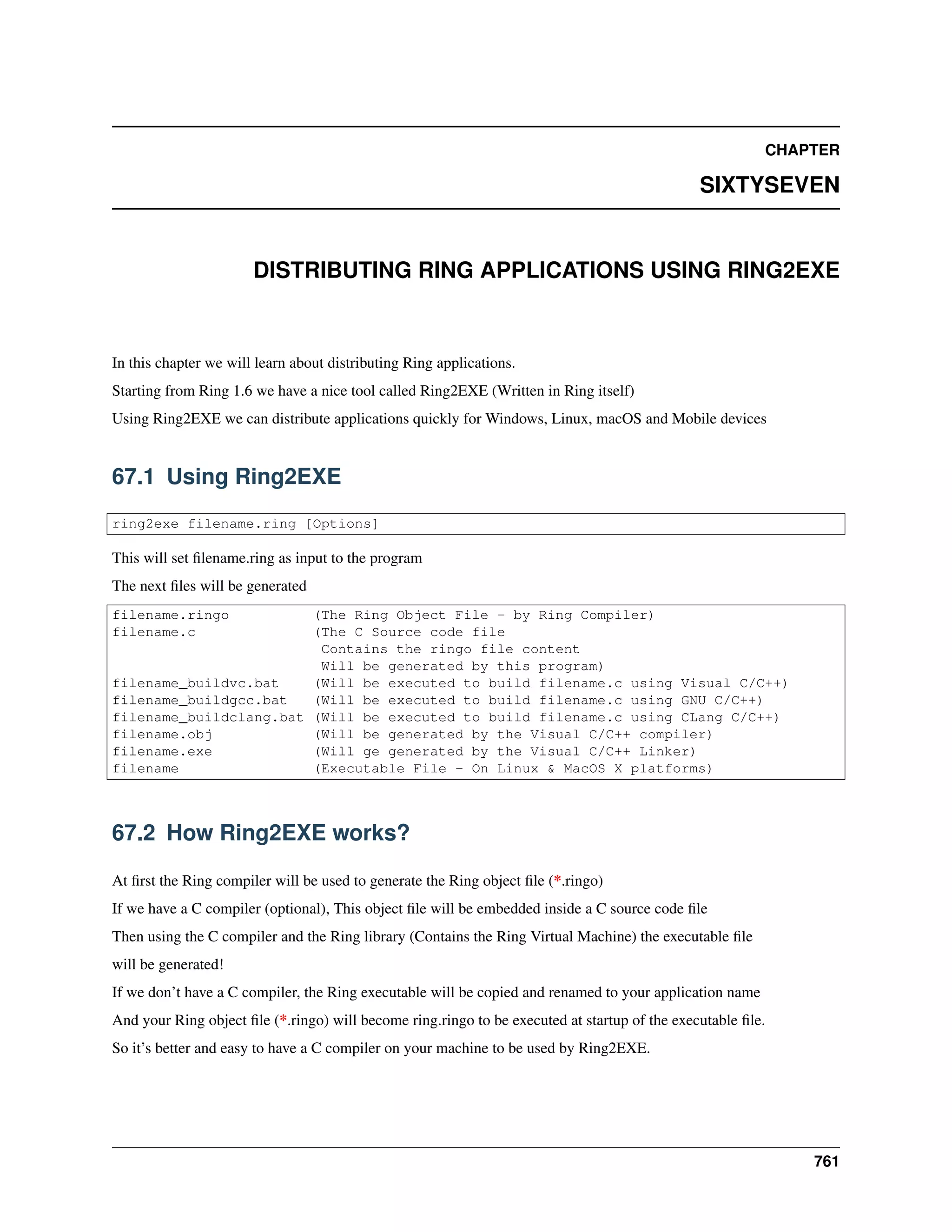 CHAPTER
SIXTYSEVEN
DISTRIBUTING RING APPLICATIONS USING RING2EXE
In this chapter we will learn about distributing Ring applications.
Starting from Ring 1.6 we have a nice tool called Ring2EXE (Written in Ring itself)
Using Ring2EXE we can distribute applications quickly for Windows, Linux, macOS and Mobile devices
67.1 Using Ring2EXE
ring2exe filename.ring [Options]
This will set ﬁlename.ring as input to the program
The next ﬁles will be generated
filename.ringo (The Ring Object File - by Ring Compiler)
filename.c (The C Source code file
Contains the ringo file content
Will be generated by this program)
filename_buildvc.bat (Will be executed to build filename.c using Visual C/C++)
filename_buildgcc.bat (Will be executed to build filename.c using GNU C/C++)
filename_buildclang.bat (Will be executed to build filename.c using CLang C/C++)
filename.obj (Will be generated by the Visual C/C++ compiler)
filename.exe (Will ge generated by the Visual C/C++ Linker)
filename (Executable File - On Linux & MacOS X platforms)
67.2 How Ring2EXE works?
At ﬁrst the Ring compiler will be used to generate the Ring object ﬁle (*.ringo)
If we have a C compiler (optional), This object ﬁle will be embedded inside a C source code ﬁle
Then using the C compiler and the Ring library (Contains the Ring Virtual Machine) the executable ﬁle
will be generated!
If we don’t have a C compiler, the Ring executable will be copied and renamed to your application name
And your Ring object ﬁle (*.ringo) will become ring.ringo to be executed at startup of the executable ﬁle.
So it’s better and easy to have a C compiler on your machine to be used by Ring2EXE.
761
 