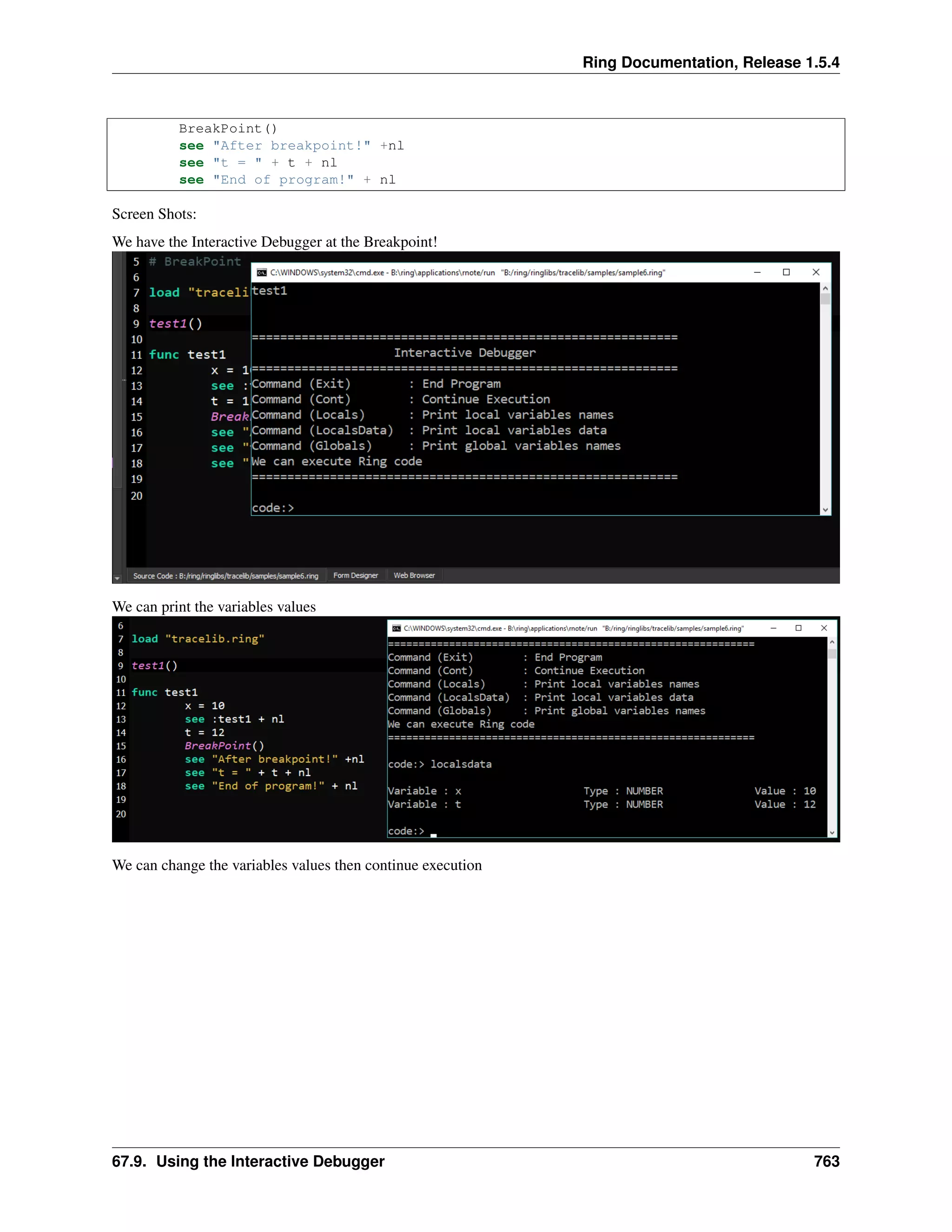 Ring Documentation, Release 1.5.4
BreakPoint()
see "After breakpoint!" +nl
see "t = " + t + nl
see "End of program!" + nl
Screen Shots:
We have the Interactive Debugger at the Breakpoint!
We can print the variables values
We can change the variables values then continue execution
67.9. Using the Interactive Debugger 763
 