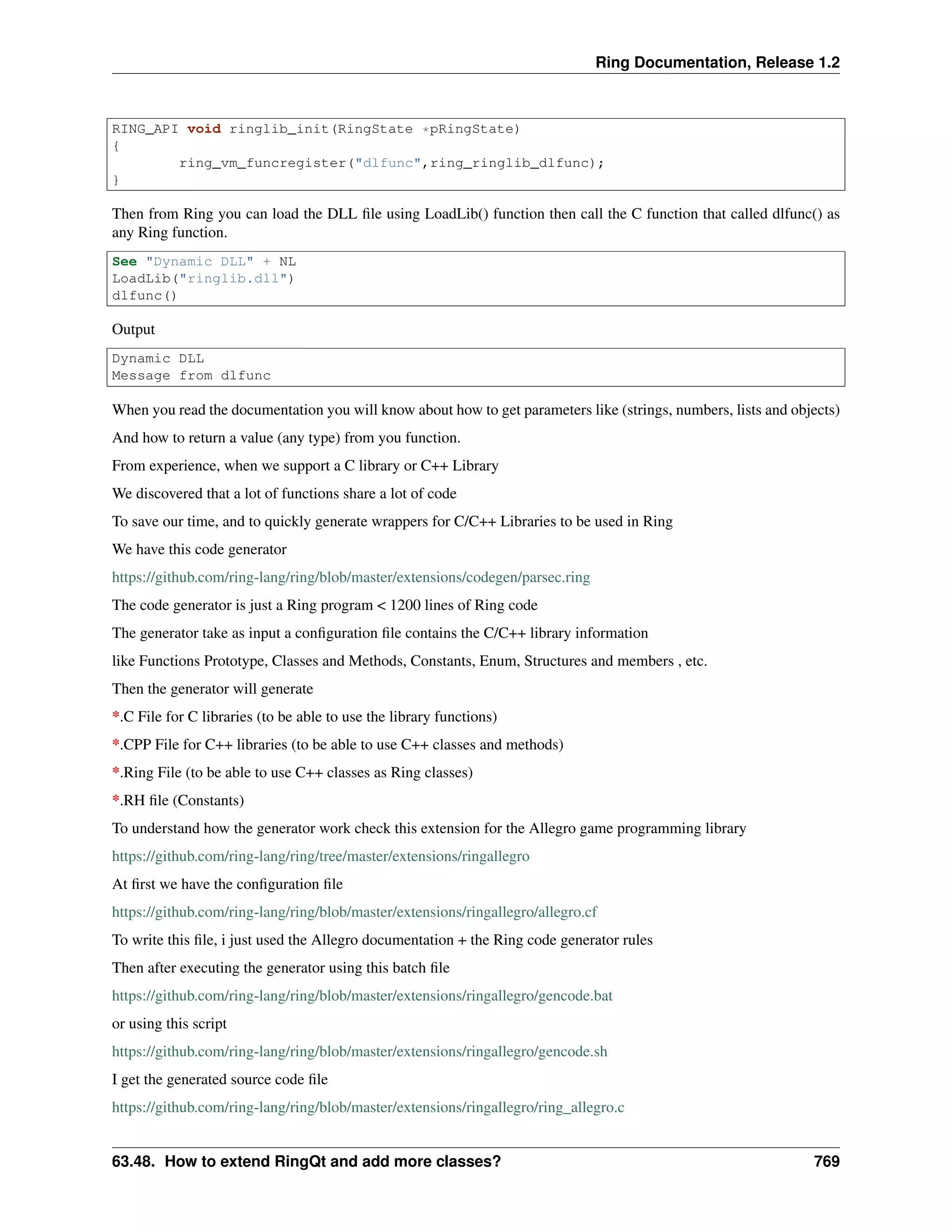 Ring Documentation, Release 1.2
RING_API void ringlib_init(RingState *pRingState)
{
ring_vm_funcregister("dlfunc",ring_ringlib_dlfunc);
}
Then from Ring you can load the DLL ﬁle using LoadLib() function then call the C function that called dlfunc() as
any Ring function.
See "Dynamic DLL" + NL
LoadLib("ringlib.dll")
dlfunc()
Output
Dynamic DLL
Message from dlfunc
When you read the documentation you will know about how to get parameters like (strings, numbers, lists and objects)
And how to return a value (any type) from you function.
From experience, when we support a C library or C++ Library
We discovered that a lot of functions share a lot of code
To save our time, and to quickly generate wrappers for C/C++ Libraries to be used in Ring
We have this code generator
https://github.com/ring-lang/ring/blob/master/extensions/codegen/parsec.ring
The code generator is just a Ring program < 1200 lines of Ring code
The generator take as input a conﬁguration ﬁle contains the C/C++ library information
like Functions Prototype, Classes and Methods, Constants, Enum, Structures and members , etc.
Then the generator will generate
*.C File for C libraries (to be able to use the library functions)
*.CPP File for C++ libraries (to be able to use C++ classes and methods)
*.Ring File (to be able to use C++ classes as Ring classes)
*.RH ﬁle (Constants)
To understand how the generator work check this extension for the Allegro game programming library
https://github.com/ring-lang/ring/tree/master/extensions/ringallegro
At ﬁrst we have the conﬁguration ﬁle
https://github.com/ring-lang/ring/blob/master/extensions/ringallegro/allegro.cf
To write this ﬁle, i just used the Allegro documentation + the Ring code generator rules
Then after executing the generator using this batch ﬁle
https://github.com/ring-lang/ring/blob/master/extensions/ringallegro/gencode.bat
or using this script
https://github.com/ring-lang/ring/blob/master/extensions/ringallegro/gencode.sh
I get the generated source code ﬁle
https://github.com/ring-lang/ring/blob/master/extensions/ringallegro/ring_allegro.c
63.48. How to extend RingQt and add more classes? 769
 
