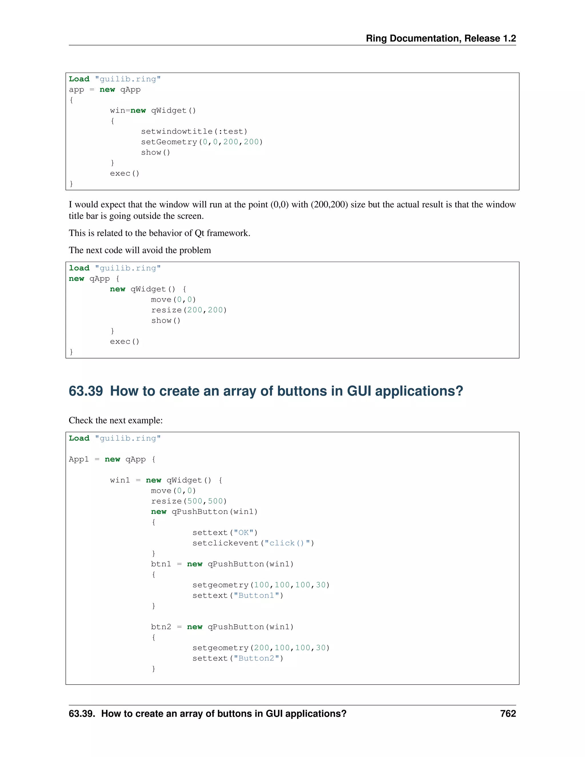 Ring Documentation, Release 1.2
Load "guilib.ring"
app = new qApp
{
win=new qWidget()
{
setwindowtitle(:test)
setGeometry(0,0,200,200)
show()
}
exec()
}
I would expect that the window will run at the point (0,0) with (200,200) size but the actual result is that the window
title bar is going outside the screen.
This is related to the behavior of Qt framework.
The next code will avoid the problem
load "guilib.ring"
new qApp {
new qWidget() {
move(0,0)
resize(200,200)
show()
}
exec()
}
63.39 How to create an array of buttons in GUI applications?
Check the next example:
Load "guilib.ring"
App1 = new qApp {
win1 = new qWidget() {
move(0,0)
resize(500,500)
new qPushButton(win1)
{
settext("OK")
setclickevent("click()")
}
btn1 = new qPushButton(win1)
{
setgeometry(100,100,100,30)
settext("Button1")
}
btn2 = new qPushButton(win1)
{
setgeometry(200,100,100,30)
settext("Button2")
}
63.39. How to create an array of buttons in GUI applications? 762
 