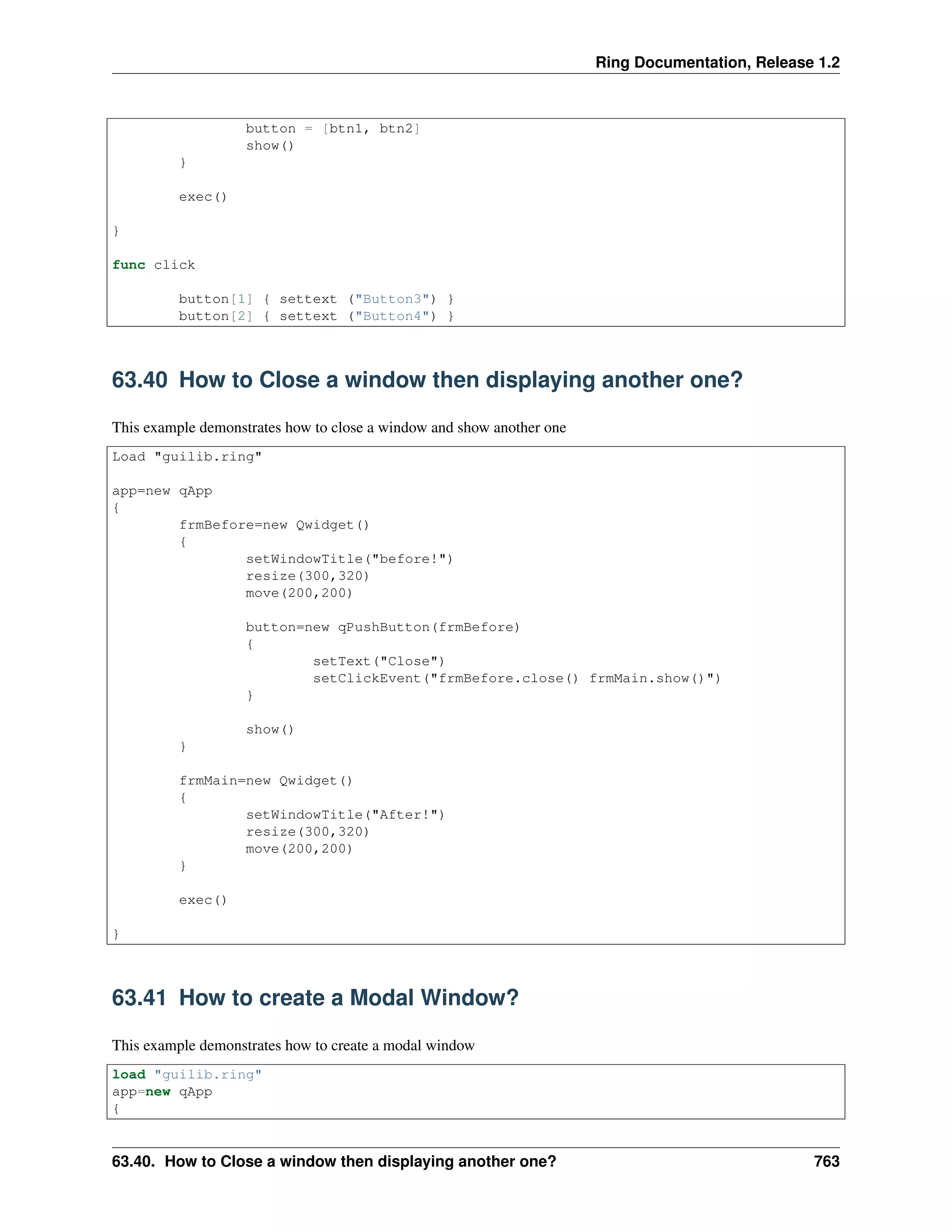 Ring Documentation, Release 1.2
button = [btn1, btn2]
show()
}
exec()
}
func click
button[1] { settext ("Button3") }
button[2] { settext ("Button4") }
63.40 How to Close a window then displaying another one?
This example demonstrates how to close a window and show another one
Load "guilib.ring"
app=new qApp
{
frmBefore=new Qwidget()
{
setWindowTitle("before!")
resize(300,320)
move(200,200)
button=new qPushButton(frmBefore)
{
setText("Close")
setClickEvent("frmBefore.close() frmMain.show()")
}
show()
}
frmMain=new Qwidget()
{
setWindowTitle("After!")
resize(300,320)
move(200,200)
}
exec()
}
63.41 How to create a Modal Window?
This example demonstrates how to create a modal window
load "guilib.ring"
app=new qApp
{
63.40. How to Close a window then displaying another one? 763
 