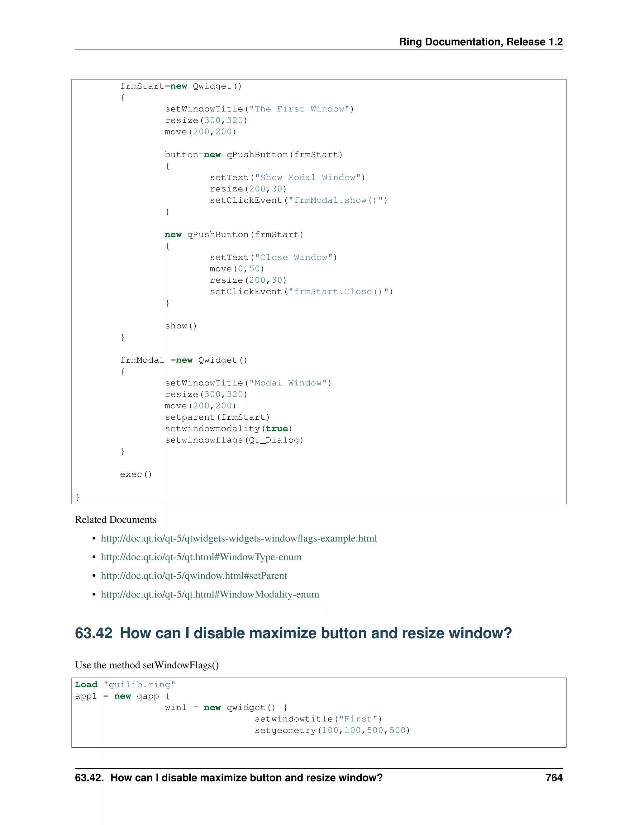 Ring Documentation, Release 1.2
frmStart=new Qwidget()
{
setWindowTitle("The First Window")
resize(300,320)
move(200,200)
button=new qPushButton(frmStart)
{
setText("Show Modal Window")
resize(200,30)
setClickEvent("frmModal.show()")
}
new qPushButton(frmStart)
{
setText("Close Window")
move(0,50)
resize(200,30)
setClickEvent("frmStart.Close()")
}
show()
}
frmModal =new Qwidget()
{
setWindowTitle("Modal Window")
resize(300,320)
move(200,200)
setparent(frmStart)
setwindowmodality(true)
setwindowflags(Qt_Dialog)
}
exec()
}
Related Documents
• http://doc.qt.io/qt-5/qtwidgets-widgets-windowﬂags-example.html
• http://doc.qt.io/qt-5/qt.html#WindowType-enum
• http://doc.qt.io/qt-5/qwindow.html#setParent
• http://doc.qt.io/qt-5/qt.html#WindowModality-enum
63.42 How can I disable maximize button and resize window?
Use the method setWindowFlags()
Load "guilib.ring"
app1 = new qapp {
win1 = new qwidget() {
setwindowtitle("First")
setgeometry(100,100,500,500)
63.42. How can I disable maximize button and resize window? 764
 