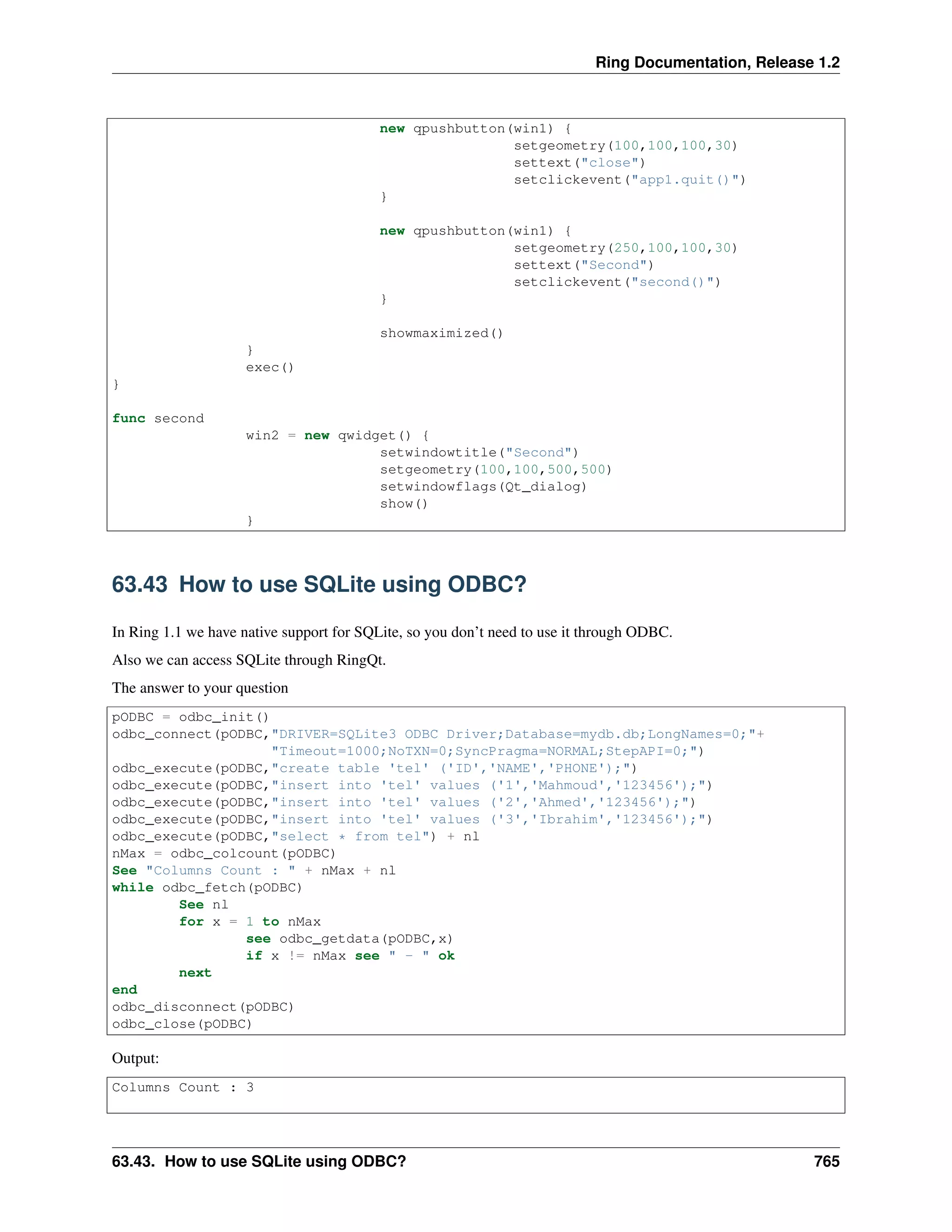 Ring Documentation, Release 1.2
new qpushbutton(win1) {
setgeometry(100,100,100,30)
settext("close")
setclickevent("app1.quit()")
}
new qpushbutton(win1) {
setgeometry(250,100,100,30)
settext("Second")
setclickevent("second()")
}
showmaximized()
}
exec()
}
func second
win2 = new qwidget() {
setwindowtitle("Second")
setgeometry(100,100,500,500)
setwindowflags(Qt_dialog)
show()
}
63.43 How to use SQLite using ODBC?
In Ring 1.1 we have native support for SQLite, so you don’t need to use it through ODBC.
Also we can access SQLite through RingQt.
The answer to your question
pODBC = odbc_init()
odbc_connect(pODBC,"DRIVER=SQLite3 ODBC Driver;Database=mydb.db;LongNames=0;"+
"Timeout=1000;NoTXN=0;SyncPragma=NORMAL;StepAPI=0;")
odbc_execute(pODBC,"create table 'tel' ('ID','NAME','PHONE');")
odbc_execute(pODBC,"insert into 'tel' values ('1','Mahmoud','123456');")
odbc_execute(pODBC,"insert into 'tel' values ('2','Ahmed','123456');")
odbc_execute(pODBC,"insert into 'tel' values ('3','Ibrahim','123456');")
odbc_execute(pODBC,"select * from tel") + nl
nMax = odbc_colcount(pODBC)
See "Columns Count : " + nMax + nl
while odbc_fetch(pODBC)
See nl
for x = 1 to nMax
see odbc_getdata(pODBC,x)
if x != nMax see " - " ok
next
end
odbc_disconnect(pODBC)
odbc_close(pODBC)
Output:
Columns Count : 3
63.43. How to use SQLite using ODBC? 765
 