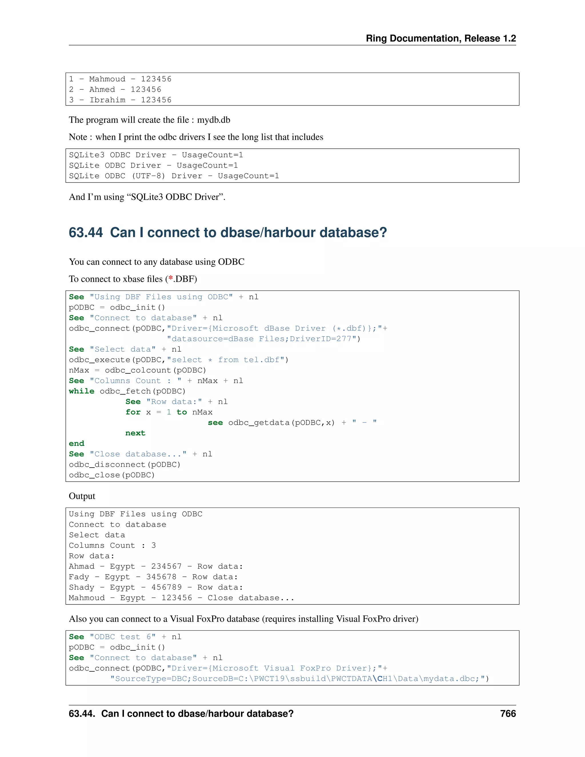 Ring Documentation, Release 1.2
1 - Mahmoud - 123456
2 - Ahmed - 123456
3 - Ibrahim - 123456
The program will create the ﬁle : mydb.db
Note : when I print the odbc drivers I see the long list that includes
SQLite3 ODBC Driver - UsageCount=1
SQLite ODBC Driver - UsageCount=1
SQLite ODBC (UTF-8) Driver - UsageCount=1
And I’m using “SQLite3 ODBC Driver”.
63.44 Can I connect to dbase/harbour database?
You can connect to any database using ODBC
To connect to xbase ﬁles (*.DBF)
See "Using DBF Files using ODBC" + nl
pODBC = odbc_init()
See "Connect to database" + nl
odbc_connect(pODBC,"Driver={Microsoft dBase Driver (*.dbf)};"+
"datasource=dBase Files;DriverID=277")
See "Select data" + nl
odbc_execute(pODBC,"select * from tel.dbf")
nMax = odbc_colcount(pODBC)
See "Columns Count : " + nMax + nl
while odbc_fetch(pODBC)
See "Row data:" + nl
for x = 1 to nMax
see odbc_getdata(pODBC,x) + " - "
next
end
See "Close database..." + nl
odbc_disconnect(pODBC)
odbc_close(pODBC)
Output
Using DBF Files using ODBC
Connect to database
Select data
Columns Count : 3
Row data:
Ahmad - Egypt - 234567 - Row data:
Fady - Egypt - 345678 - Row data:
Shady - Egypt - 456789 - Row data:
Mahmoud - Egypt - 123456 - Close database...
Also you can connect to a Visual FoxPro database (requires installing Visual FoxPro driver)
See "ODBC test 6" + nl
pODBC = odbc_init()
See "Connect to database" + nl
odbc_connect(pODBC,"Driver={Microsoft Visual FoxPro Driver};"+
"SourceType=DBC;SourceDB=C:PWCT19ssbuildPWCTDATACH1Datamydata.dbc;")
63.44. Can I connect to dbase/harbour database? 766
 