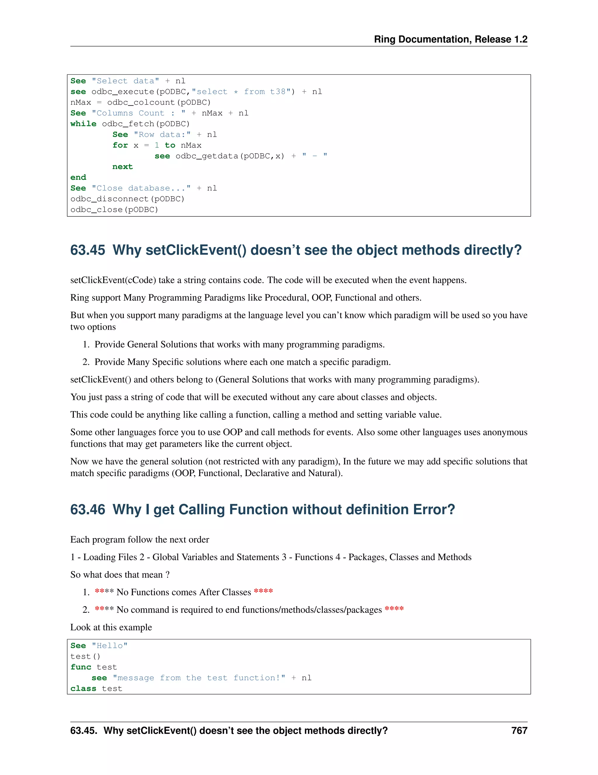 Ring Documentation, Release 1.2
See "Select data" + nl
see odbc_execute(pODBC,"select * from t38") + nl
nMax = odbc_colcount(pODBC)
See "Columns Count : " + nMax + nl
while odbc_fetch(pODBC)
See "Row data:" + nl
for x = 1 to nMax
see odbc_getdata(pODBC,x) + " - "
next
end
See "Close database..." + nl
odbc_disconnect(pODBC)
odbc_close(pODBC)
63.45 Why setClickEvent() doesn’t see the object methods directly?
setClickEvent(cCode) take a string contains code. The code will be executed when the event happens.
Ring support Many Programming Paradigms like Procedural, OOP, Functional and others.
But when you support many paradigms at the language level you can’t know which paradigm will be used so you have
two options
1. Provide General Solutions that works with many programming paradigms.
2. Provide Many Speciﬁc solutions where each one match a speciﬁc paradigm.
setClickEvent() and others belong to (General Solutions that works with many programming paradigms).
You just pass a string of code that will be executed without any care about classes and objects.
This code could be anything like calling a function, calling a method and setting variable value.
Some other languages force you to use OOP and call methods for events. Also some other languages uses anonymous
functions that may get parameters like the current object.
Now we have the general solution (not restricted with any paradigm), In the future we may add speciﬁc solutions that
match speciﬁc paradigms (OOP, Functional, Declarative and Natural).
63.46 Why I get Calling Function without deﬁnition Error?
Each program follow the next order
1 - Loading Files 2 - Global Variables and Statements 3 - Functions 4 - Packages, Classes and Methods
So what does that mean ?
1. **** No Functions comes After Classes ****
2. **** No command is required to end functions/methods/classes/packages ****
Look at this example
See "Hello"
test()
func test
see "message from the test function!" + nl
class test
63.45. Why setClickEvent() doesn’t see the object methods directly? 767
 