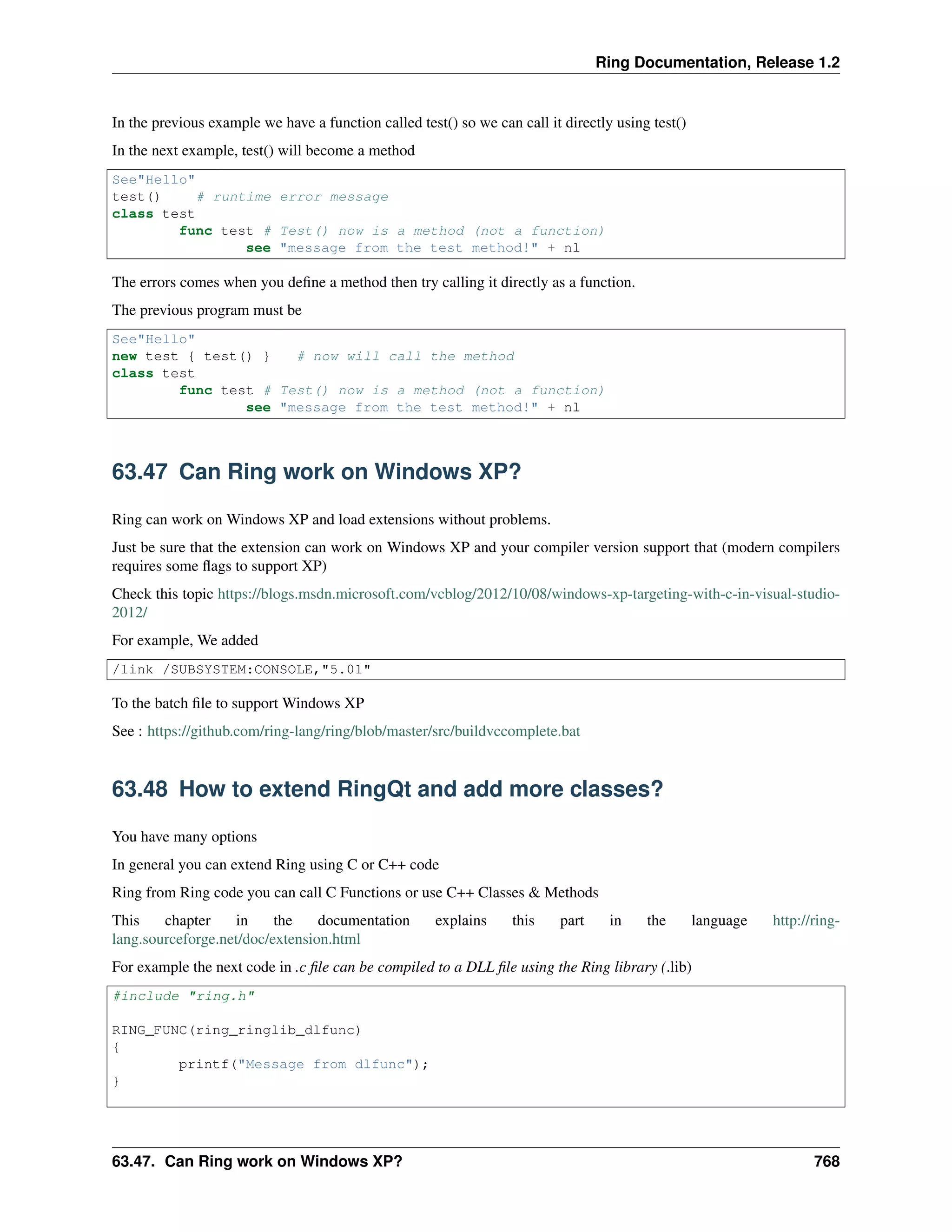 Ring Documentation, Release 1.2
In the previous example we have a function called test() so we can call it directly using test()
In the next example, test() will become a method
See"Hello"
test() # runtime error message
class test
func test # Test() now is a method (not a function)
see "message from the test method!" + nl
The errors comes when you deﬁne a method then try calling it directly as a function.
The previous program must be
See"Hello"
new test { test() } # now will call the method
class test
func test # Test() now is a method (not a function)
see "message from the test method!" + nl
63.47 Can Ring work on Windows XP?
Ring can work on Windows XP and load extensions without problems.
Just be sure that the extension can work on Windows XP and your compiler version support that (modern compilers
requires some ﬂags to support XP)
Check this topic https://blogs.msdn.microsoft.com/vcblog/2012/10/08/windows-xp-targeting-with-c-in-visual-studio-
2012/
For example, We added
/link /SUBSYSTEM:CONSOLE,"5.01"
To the batch ﬁle to support Windows XP
See : https://github.com/ring-lang/ring/blob/master/src/buildvccomplete.bat
63.48 How to extend RingQt and add more classes?
You have many options
In general you can extend Ring using C or C++ code
Ring from Ring code you can call C Functions or use C++ Classes & Methods
This chapter in the documentation explains this part in the language http://ring-
lang.sourceforge.net/doc/extension.html
For example the next code in .c ﬁle can be compiled to a DLL ﬁle using the Ring library (.lib)
#include "ring.h"
RING_FUNC(ring_ringlib_dlfunc)
{
printf("Message from dlfunc");
}
63.47. Can Ring work on Windows XP? 768
 