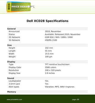 Dell XCD28 Specifications

General
 Announced                     2010, November
  Status                       Available. Released 2010, November
  2G Network                   GSM 850 / 900 / 1800 / 1900
  3G Network                   HSDPA 2100

Size
 Height                        102 mm
  Length                       55 mm
  Width                        14.5 mm
  Weight                       100 gm

Display
 Type                          TFT resistive touchscreen
  Display Color                256K colors
  Resolution                   240 x 320 pixels
  Display Size                 2.8 inches

Sound
 Loudspeaker                   Yes
  3.5mm jack                   Yes
  Alert types                  Vibration; MP3, WAV ringtones

Memory


www.pricedekho.com                                         page:-3/9
 