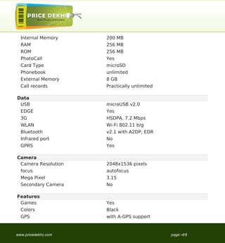 Internal Memory    200 MB
  RAM                256 MB
  ROM                256 MB
  PhotoCall          Yes
  Card Type          microSD
  Phonebook          unlimited
  External Memory    8 GB
  Call records       Practically unlimited

Data
 USB                 microUSB v2.0
  EDGE               Yes
  3G                 HSDPA, 7.2 Mbps
  WLAN               Wi-Fi 802.11 b/g
  Bluetooth          v2.1 with A2DP, EDR
  Infrared port      No
  GPRS               Yes

Camera
 Camera Resolution   2048x1536 pixels
  focus              autofocus
  Mega Pixel         3.15
  Secondary Camera   No

Features
 Games               Yes
  Colors             Black
  GPS                with A-GPS support


www.pricedekho.com                           page:-4/9
 