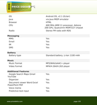 OS                           Android OS, v2.1 (Eclair)
  Java                         via Java MIDP emulator
  Browser                      HTML
  CPU                          600 MHz ARM 11 processor, Adreno
                              200 GPU, Qualcomm MSM7227 chipset
  Radio                        Stereo FM radio with RDS

Messaging
 MMS                           Yes
  Email                        Yes
  IM                           Yes
  SMS                          Yes

Battery
 Battery type                  Standard battery, Li-Ion 1100 mAh

Music
 Music Format                  MP3/WAV/eAAC+ player
  Video Format                 MP4/H.264/H.263 player

Additional Features
 Google Search Maps Gmail      Yes
YouTube
  Organizer                    Yes
 Document viewer Word Excel    Yes
PowerPoint PDF
  Voice memo                   Yes
  Predictive text input        Yes




www.pricedekho.com                                         page:-5/9
 