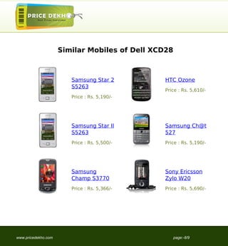 Similar Mobiles of Dell XCD28



                        Samsung Star 2         HTC Ozone
                        S5263
                                               Price : Rs. 5,610/-
                        Price : Rs. 5,190/-




                        Samsung Star II        Samsung Ch@t
                        S5263                  527
                        Price : Rs. 5,500/-    Price : Rs. 5,190/-




                        Samsung                Sony Ericsson
                        Champ S3770            Zylo W20
                        Price : Rs. 5,366/-    Price : Rs. 5,690/-




www.pricedekho.com                                   page:-8/9
 