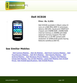 Dell XCD28
                                                                             Price : Rs. 5,225/-

                                                                             Dell XCD28 available in Black colour.It
                                                                             runs on a 600 MHz ARM 11 processor,
                                                                             Adreno 200 GPU, Qualcomm MSM7227
                                                                             chipset and 256MB RAM, 256MB ROM
                                                                             internal memory is 200MB with 8GB
                                                                             external memory Support.The Dell
                                                                             XCD28 has a 3.15 MP camera with
                                                                             resolution of 2048x1536 pixels having
                                                                             features autofocus.Dell XC




                                   See Similiar Mobiles
                                             Dell Camera Mobiles , Dell 3G Mobiles , Dell Front Camera Mobiles , Dell
                                            TouchScreen Mobiles , Dell Wi-fi Mobiles , Dell Qwerty Mobiles , Dell
                                            Android Mobiles , Dell Windows Phone Mobiles , Popular Dell Mobiles,
                                            Cheap Dell Mobiles, Top 10 Dell Mobiles, Latest Dell Mobiles Dell XCD28
                                            Prices, Dell XCD28 Specifications, Dell XCD28 Photos,




                                   www.pricedekho.com                                                 page:-9/9
Powered by TCPDF (www.tcpdf.org)
 