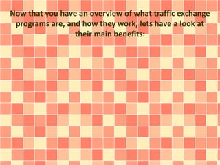 Now that you have an overview of what traffic exchange
programs are, and how they work, lets have a look at
their main benefits:
 