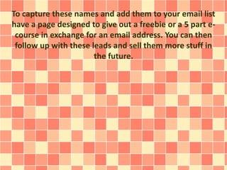 To capture these names and add them to your email list
have a page designed to give out a freebie or a 5 part e-
course in exchange for an email address. You can then
follow up with these leads and sell them more stuff in
the future.
 
