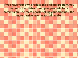 If you have your own product and affiliate program, you
can recruit affiliates to sell your products for a
commission. The more people selling your products, the
more passive income you will make.
 