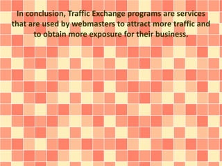 In conclusion, Traffic Exchange programs are services
that are used by webmasters to attract more traffic and
to obtain more exposure for their business.
 