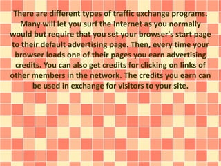 There are different types of traffic exchange programs.
Many will let you surf the Internet as you normally
would but require that you set your browser's start page
to their default advertising page. Then, every time your
browser loads one of their pages you earn advertising
credits. You can also get credits for clicking on links of
other members in the network. The credits you earn can
be used in exchange for visitors to your site.
 