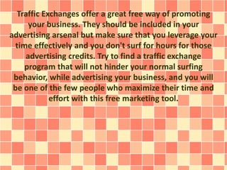 Traffic Exchanges offer a great free way of promoting
your business. They should be included in your
advertising arsenal but make sure that you leverage your
time effectively and you don't surf for hours for those
advertising credits. Try to find a traffic exchange
program that will not hinder your normal surfing
behavior, while advertising your business, and you will
be one of the few people who maximize their time and
effort with this free marketing tool.
 