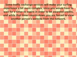 Some traffic exchange services will make your surfing
experience a bit more complex, since you would have to
wait for a timer to expire in order to be awarded credits,
and while that timer counts down you are forced to view
another person's website from the network.
 