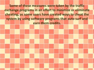 Some of these measures were taken by the traffic
exchange programs in an effort to minimize or eliminate
cheating, as some users have created ways to cheat the
system by using software programs that auto surf and
earn them credits.
 