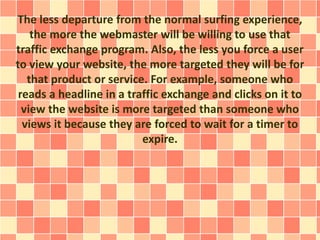 The less departure from the normal surfing experience,
the more the webmaster will be willing to use that
traffic exchange program. Also, the less you force a user
to view your website, the more targeted they will be for
that product or service. For example, someone who
reads a headline in a traffic exchange and clicks on it to
view the website is more targeted than someone who
views it because they are forced to wait for a timer to
expire.
 