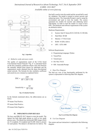 International Journal of Research in Advent Technology, Vol.7, No.9, September 2019
E-ISSN: 2321-9637
Available online at www.ijrat.org
12
doi: 10.32622/ijrat.78201916
Fig. 3. Algorithm
d. Method to verify and assess results
The quality of segmentation result of the U-Net based
Convolutional Neural Network “Fig. 4” is calculated based
on the dice similarity coefficient which is the ratio between
the manually labeled brain tumors by radiologist and the
segmentation results obtained from the deep convolutional
neural network. The formula for dice similarity coefficient
and sensitivity are evaluated as explained below:
Fig. 4. Evaluation Function
In the formula mentioned above, the abbreviations are as
below:
TP means True Positive.
FP means False Positive.
FN means False Negative.
IV. IMPLEMENTATION DETAILS
We have used BRATS 2017 dataset to train the model. The
dataset has both high grade glioma as well as low grade
glioma cases. The dataset has multimodal MRI images which
are T1-weighted, T2-weighted and FLAIR which is present
for each patient. The dataset is divided into two halves. The
first half is used to train the model and the second half is used
for validation. The model is trained to extract necrotic and
enhancing tumor. The Anaconda Prompt is used to setup the
environment and used to train the model. The system
generated two models for necrotic and enhancing tumor
individually. In order to train the model it is must to have
GPU. The hardware and software requirements of the system
are defined as below.
Hardware Requirements:
• System: Intel ® Xenon R E3-1545-M v5 2.90 GHz
• Hard Disk: 40 GB
• Monitor: 17 VGA Color
• RAM: 16 GB or above
• GPU: GTX 1080
Software Requirements:
• Programming Language: Python
• TensorFlow
• TensorLayer
• OS: Win 7/8/10
• IDE: Anaconda Prompt
A. Data Flow Diagram
The bird eye view of the functionality performed by the
system is represented in following Data flow diagram.
Fig 5: Level 0 Data Flow Diagram
B. Use Case Diagram
The system and user interaction is explained in the following
diagram:
 