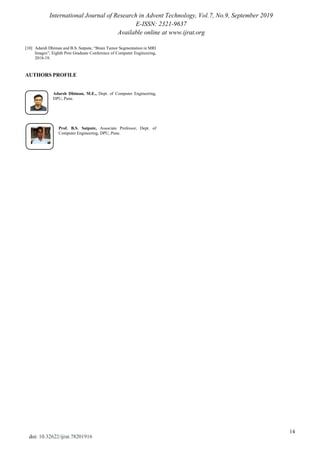 International Journal of Research in Advent Technology, Vol.7, No.9, September 2019
E-ISSN: 2321-9637
Available online at www.ijrat.org
14
doi: 10.32622/ijrat.78201916
[10] Adarsh Dhiman and B.S. Satpute, “Brain Tumor Segmentation in MRI
Images”, Eighth Post Graduate Conference of Computer Engineering,
2018-19.
AUTHORS PROFILE
Adarsh Dhiman, M.E., Dept. of Computer Engineering,
DPU, Pune.
Prof. B.S. Satpute, Associate Professor, Dept. of
Computer Engineering, DPU, Pune.
 