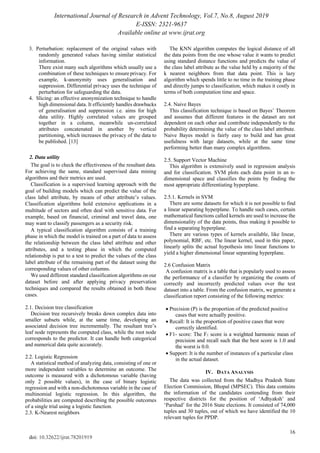 International Journal of Research in Advent Technology, Vol.7, No.8, August 2019
E-ISSN: 2321-9637
Available online at www.ijrat.org
16
doi: 10.32622/ijrat.78201919
3. Perturbation: replacement of the original values with
randomly generated values having similar statistical
information.
There exist many such algorithms which usually use a
combination of these techniques to ensure privacy. For
example, k-anonymity uses generalisation and
suppression. Differential privacy uses the technique of
perturbation for safeguarding the data.
4. Slicing: an effective anonymization technique to handle
high dimensional data. It efficiently handles drawbacks
of generalisation and suppression i.e. aims for high
data utility. Highly correlated values are grouped
together in a column, meanwhile un-correlated
attributes concatenated in another by vertical
partitioning, which increases the privacy of the data to
be published. [13]
2. Data utility
The goal is to check the effectiveness of the resultant data.
For achieving the same, standard supervised data mining
algorithms and their metrics are used.
Classification is a supervised learning approach with the
goal of building models which can predict the value of the
class label attribute, by means of other attribute’s values.
Classification algorithms hold extensive applications in a
multitude of sectors and often deal with sensitive data. For
example, based on financial, criminal and travel data, one
may want to classify passengers as a security risk.
A typical classification algorithm consists of a training
phase in which the model is trained on a part of data to assess
the relationship between the class label attribute and other
attributes, and a testing phase in which the computed
relationship is put to a test to predict the values of the class
label attribute of the remaining part of the dataset using the
corresponding values of other columns.
We used different standard classification algorithms on our
dataset before and after applying privacy preservation
techniques and compared the results obtained in both these
cases.
2.1. Decision tree classification
Decision tree recursively breaks down complex data into
smaller subsets while, at the same time, developing an
associated decision tree incrementally. The resultant tree’s
leaf node represents the computed class, while the root node
corresponds to the predictor. It can handle both categorical
and numerical data quite accurately.
2.2. Logistic Regression
A statistical method of analyzing data, consisting of one or
more independent variables to determine an outcome. The
outcome is measured with a dichotomous variable (having
only 2 possible values), in the case of binary logistic
regression and with a non-dichotomous variable in the case of
multinomial logistic regression. In this algorithm, the
probabilities are computed describing the possible outcomes
of a single trial using a logistic function.
2.3. K-Nearest neighbors
The KNN algorithm computes the logical distance of all
the data points from the one whose value it wants to predict
using standard distance functions and predicts the value of
the class label attribute as the value held by a majority of the
k nearest neighbors from that data point. This is lazy
algorithm which spends little to no time in the training phase
and directly jumps to classification, which makes it costly in
terms of both computation time and space.
2.4. Naive Bayes
This classification technique is based on Bayes’ Theorem
and assumes that different features in the dataset are not
dependent on each other and contribute independently to the
probability determining the value of the class label attribute.
Naive Bayes model is fairly easy to build and has great
usefulness with large datasets, while at the same time
performing better than many complex algorithms.
2.5. Support Vector Machine
This algorithm is extensively used in regression analysis
and for classification. SVM plots each data point in an n-
dimensional space and classifies the points by finding the
most appropriate differentiating hyperplane.
2.5.1. Kernels in SVM
There are some datasets for which it is not possible to find
a linear separating hyperplane. To handle such cases, certain
mathematical functions called kernels are used to increase the
dimensionality of the data points, thus making it possible to
find a separating hyperplane.
There are various types of kernels available, like linear,
polynomial, RBF, etc. The linear kernel, used in this paper,
linearly splits the actual hypothesis into linear functions to
yield a higher dimensional linear separating hyperplane.
2.6 Confusion Matrix
A confusion matrix is a table that is popularly used to assess
the performance of a classifier by organizing the counts of
correctly and incorrectly predicted values over the test
dataset into a table. From the confusion matrix, we generate a
classification report consisting of the following metrics:
• Precision (P) is the proportion of the predicted positive
cases that were actually positive.
• Recall: It is the proportion of positive cases that were
correctly identified.
• F1- score: The F1 score is a weighted harmonic mean of
precision and recall such that the best score is 1.0 and
the worst is 0.0.
• Support: It is the number of instances of a particular class
in the actual dataset.
IV. DATA ANALYSIS
The data was collected from the Madhya Pradesh State
Election Commission, Bhopal (MPSEC). This data contains
the information of the candidates contending from their
respective districts for the position of ‘Adhyaksh’ and
‘Parshad’ for the 2016 State elections. It consisted of 74,000
tuples and 30 tuples, out of which we have identified the 10
relevant tuples for PPDP.
 