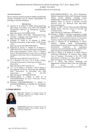 International Journal of Research in Advent Technology, Vol.7, No.8, August 2019
E-ISSN: 2321-9637
Available online at www.ijrat.org
20
doi: 10.32622/ijrat.78201919
ACKNOWLEDGMENT
We are extremely grateful towards the Madhya PradeshState
Election Commission and Dr. Manasi Gyanchandani for
providing us with this real dataset.
REFERENCES
[1] Agrawal, R., & Srikant, R. (2000). Privacy-preserving
data mining. Proceedings of the 2000 ACM SIGMOD
International Conference on Management of Data -
SIGMOD ’00, 439–450.
https://doi.org/10.1145/342009.335438
[2] Dwork, C. (2006). LNCS 4052 - Differential Privacy.
Automata, Languages and Programming, 33, 1–12.
https://doi.org/10.1007/11787006
[3] Friedman, A., Wolff, R., & Schuster, A. (2008).
Providing k-anonymity in data mining. VLDB Journal,
17(4), 789–804.
https://doi.org/10.1007/s00778-006-0039-5
[4] Kisilevich, S., Elovici, Y., Shapira, B., & Rokach, L.
(2009). KACTUS 2: Privacy preserving in classification
tasks using k-anonymity. Lecture Notes in Computer
Science (Including Subseries Lecture Notes in Artificial
Intelligence and Lecture Notes in Bioinformatics), 5661
LNCS, 63–81.
https://doi.org/10.1007/978-3-642-10233-2_7
[5] Li, J., Wong, R. C.-W., Fu, A. W.-C., & Pei, J. (2006).
Achieving k-Anonymity by Clustering in Attribute
Hierarchical Structures.
https://doi.org/10.1007/11823728_39
[6] Li, T., Li, N., Zhang, J., & Molloy, I. (2012). Slicing: A
new approach for privacy preserving data publishing.
IEEE Transactions on Knowledge and Data
Engineering, 24(3), 561–574.
https://doi.org/10.1109/TKDE.2010.236
[7] Machanavajjhala, A., Gehrke, J., Kifer, D., &
Venkitasubramaniam, M. (n.d.). ℓ-Diversity: Privacy
Beyond k-Anonymity.
[8] Pedregosa FABIANPEDREGOSA, F., Michel, V.,
Grisel OLIVIERGRISEL, O., Blondel, M., Prettenhofer,
P., Weiss, R., … Duchesnay
AUTHORS PROFILE
Rajul Jain, Department of Computer Science and
Engineering, Maulana Azad National Institute of
Technology, Bhopal, India
Pranjali Singh, Department of Computer Science and
Engineering, Maulana Azad National Institute of
Technology, Bhopal, India
EDOUARDDUCHESNAY, Fré. (2011). Scikit-learn:
Machine Learning in Python Gaël Varoquaux Bertrand
Thirion Vincent Dubourg Alexandre Passos
PEDREGOSA, VAROQUAUX, GRAMFORT ET AL.
Matthieu Perrot. In Journal of Machine Learning
Research (Vol. 12). Retrieved from http://scikit-
learn.sourceforge.net.
[9] Rohilla, S. (2015). Privacy Preserving Data Publishing
through Slicing. American Journal of Networks and
Communications, 4(3), 45.
https://doi.org/10.11648/j.ajnc.s.2015040301.18
[10] Sweeney, L. (2002). L. Sweeney. k-anonymity: a model
for k-ANONYMITY: A MODEL FOR PROTECTING
PRIVACY 1. In International Journal on Uncertainty,
Fuzziness and Knowledge-based Systems (Vol. 10).
[11] Usha, P., Shriram, R., & Sathishkumar, S. (2015).
Sensitive attribute based non-homogeneous
anonymization for privacy preserving data mining. 2014
International Conference on Information
Communication and Embedded Systems, ICICES 2014.
https://doi.org/10.1109/ICICES.2014.7033934
[12] Yang, Z., Zhong, S., & Wright, R. N. (2005). Privacy-
Preserving Classification of Customer Data without
Loss of Accuracy. Proceedings of the 2005 SIAM
International Conference on Data Mining, 92–102.
https://doi.org/10.1137/1.9781611972757.9
[13] Yu, S. (2016). Big Privacy: Challenges and
Opportunities of Privacy Study in the Age of Big Data.
IEEE Access, 4, 2751–2763.
https://doi.org/10.1109/ACCESS.2016.2577036
 