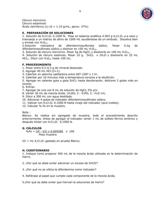 Cloruro mercúrico
Cloruro estannoso
Ácido clorhídrico (c) (d = 1.19 g/mL, aprox. 37%)
E. PREPARACIÓN DE SOLUCIONES
1. Solución de K2Cr2O7 0.1000 N. Pese en balanza analítica 4.903 g K2Cr2O7 p.a seco y
trasvasije a un matraz de aforo de 1000 mL ayudándose de un embudo. Disuelva bien
y enrase con H2O(d).
2.Solución indicadora de difenilaminosulfonato sódico. Pesar 0.2g de
difenilaminosulfonato sódico y disolver en 100 mL H2O(d).
3. Solución de cloruro mercúrico. Pesar 5g de HgCl2 y disolverlo en 100 mL H2O(d).
4. Solución de cloruro estanoso. Pesar 10 g. SnCl2 x 2H2O y disolverlo en 25 mL
HCl(c). Diluir con H2O(d) hasta 100 mL.
F. PROCEDIMIENTO
1. Pesar entre 0.2-0.3 g de mineral desecado.
2. Agregar 40 mL HCl (2+1).
3. Calentar en plancha calefactora entre 60º-100º x 1 hr.
4. Calentar por 10 minutos más a temperatura cercana a la ebullición.
5. Agregar en caliente gota a gota SnCl2 hasta decoloración. Adicione 2 gotas más en
exceso.
6. Enfriar.
7. Agregar de una vez 8 mL de solución de HgCl2 5% p/v
8. Verter 30 mL de mezcla ácida. (H2SO4 3 : H3PO4 3 : H2O 14).
9. Diluir a 300 mL con agua destilada.
10. Adicionar 4 gotas de indicador difenilaminosulfonato sódico.
11. Valorar con K2Cr2O7 0.1000 N hasta viraje del indicador (azul violeta).
12. Calcular % Fe en la muestra.
Nota :
Blanco: Se realiza sin agregado de muestra, todo el procedimiento descrito
anteriormente. Antes de agregar el indicador verter 1 mL de sulfato férrico amónico y
después titular con K2Cr2O7 0.1000 N.
G. CÁLCULOS
%Fe = (Vl - V2) x 0.005585 x 100
Peso muestra
V2 = mL K2Cr2O7 gastado en prueba Blanco.
H. CUESTIONARIO
1. Indique como preparar 500 mL de la mezcla ácida utilizada en la determinación de
hierro.
2. ¿Por qué se debe evitar adicionar un exceso de SnCl2?
3. ¿Por qué no se utiliza la difenilamina como indicador?
4. Refiérase al papel que cumple cada componente de la mezcla ácida.
5.¿Por qué se debe evitar que hiervan la soluciones de hierro?
9
 